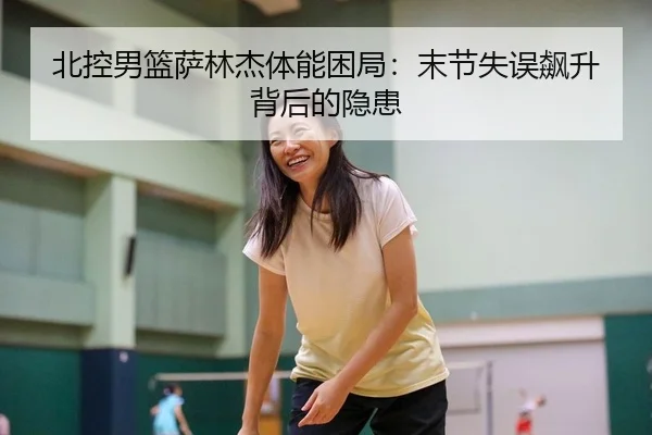 北控男篮萨林杰体能困局：末节失误飙升背后的隐患
